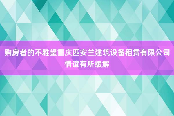 购房者的不雅望重庆匹安兰建筑设备租赁有限公司情谊有所缓解